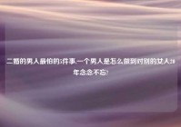 二婚的男人最怕的5件事,一个男人是怎么做到对别的女人20年念念不忘?
