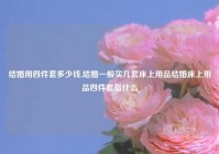 结婚用四件套多少钱,结婚一般买几套床上用品结婚床上用品四件套指什么