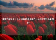 儿童节送孩子什么礼物最好,幼儿园六一给孩子发什么礼品好?