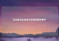 交友俱乐部,单身交友旅游团有哪些?