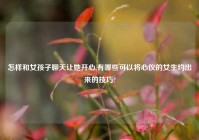 怎样和女孩子聊天让她开心,有哪些可以将心仪的女生约出来的技巧?