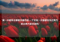 第一次相亲去哪里见面合适,一个女孩一次面都没见过男方就去男方家合适吗?