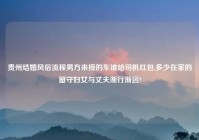 贵州结婚风俗流程男方来接的车谁给司机红包,多少在家的留守妇女与丈夫渐行渐远?