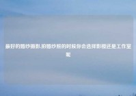 最好的婚纱摄影,拍婚纱照的时候你会选择影楼还是工作室呢