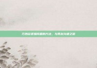 巧妙谈婆媳问题的方法，与男友沟通之道