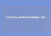 不正经女生的qq,你和单位的女同事单独在一起时?