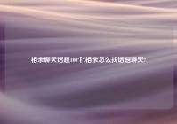 相亲聊天话题100个,相亲怎么找话题聊天?