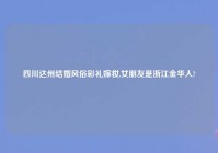 四川达州结婚风俗彩礼嫁妆,女朋友是浙江金华人?