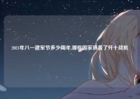 2021年八一建军节多少周年,哪些国家装备了歼十战机