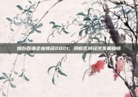 烟台百强企业排名2021，洞察区域经济发展脉络