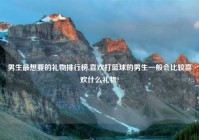 男生最想要的礼物排行榜,喜欢打篮球的男生一般会比较喜欢什么礼物?