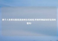 两个人免费完整高清爱情在线观看,哔哩哔哩能和好友同时看吗?