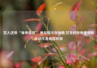 女人这些“身体语言” 是在暗示你追她,女生对你有哪些肢体动作表现喜欢你