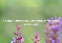 30岁的婚约完整版现在就告白,看完电视剧来不及说我爱你你有什么感受