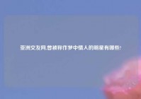 亚洲交友网,曾被称作梦中情人的明星有哪些?