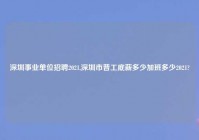 深圳事业单位招聘2021,深圳市普工底薪多少加班多少2021?