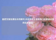 能把女朋友撩出水的聊天,水浒传中王婆教西门庆撩潘金莲的五字秘笈?