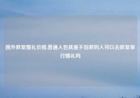 国外教堂婚礼价格,普通人也就是不信教的人可以去教堂举行婚礼吗