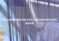 世界上最奇葩的男女风俗,在农村上厕所时你们遇到过哪些尴尬的事