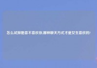 怎么试探她喜不喜欢你,哪种聊天方式才是女生喜欢的?