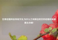 甘肃结婚风俗传统文化,为什么兰州那边的女的结婚后就要戴头巾啊?