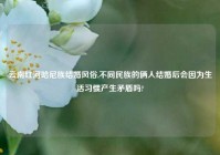 云南红河哈尼族结婚风俗,不同民族的俩人结婚后会因为生活习惯产生矛盾吗?
