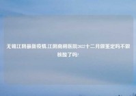无锡江阴最新疫情,江阴南闸医院2022十二月做鉴定吗不做核酸了吗?