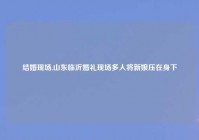 结婚现场,山东临沂婚礼现场多人将新娘压在身下