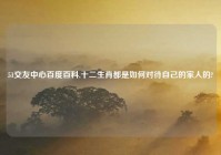51交友中心百度百科,十二生肖都是如何对待自己的家人的?