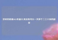 好听的歌曲2022年最火,有没有可以一天挣个二三十块的副业