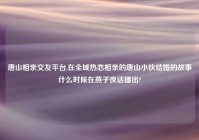 唐山相亲交友平台,在全城热恋相亲的唐山小伙结婚的故事什么时候在燕子夜话播出?