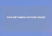 马尔代夫哪个岛最好玩,马尔代夫哪个岛比较好