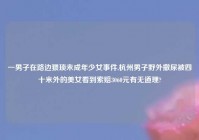 一男子在路边猥琐未成年少女事件,杭州男子野外撒尿被四十米外的美女看到索赔3060元有无道理?