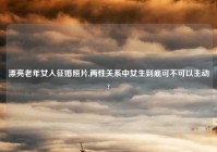 漂亮老年女人征婚照片,两性关系中女生到底可不可以主动?