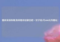 婚庆吊顶布幔,如何看待安徽合肥一女子花3万6000元办婚礼?