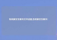 如何跟女生聊天打开话题,怎样跟女生聊天?
