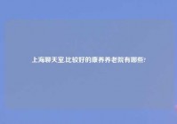 上海聊天室,比较好的康养养老院有哪些?