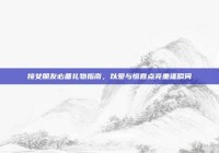 接女朋友必备礼物指南，以爱与惊喜点亮重逢瞬间