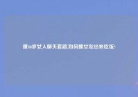 撩40岁女人聊天套路,如何撩女友出来吃饭?