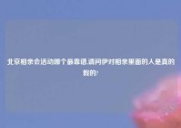 北京相亲会活动哪个最靠谱,请问伊对相亲里面的人是真的假的?