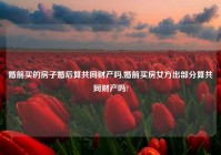 婚前买的房子婚后算共同财产吗,婚前买房女方出部分算共同财产吗?