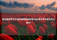 联合国世界卫生组织确定新的年龄分段,青年中年老年怎么划分?