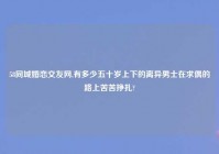 58同城婚恋交友网,有多少五十岁上下的离异男士在求偶的路上苦苦挣扎?