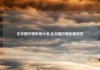 北京婚纱摄影前十名,北京婚纱摄影哪家好