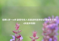 招聘55岁一60岁,副高专技人员是适时退休好还是继续干到60岁退休划算?