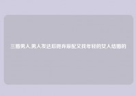 三婚男人,男人发达后抛弃原配又找年轻的女人结婚的