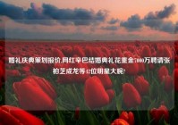 婚礼庆典策划报价,网红辛巴结婚典礼花重金7000万聘请张柏芝成龙等42位明星大腕?