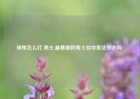 领带怎么打 男士,最基础的男士丝巾系法你会吗?