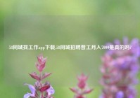 58同城找工作app下载,58同城招聘普工月入7000是真的吗?