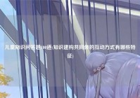 儿童知识问答题100道(知识建构共同体的互动方式有哪些特征)